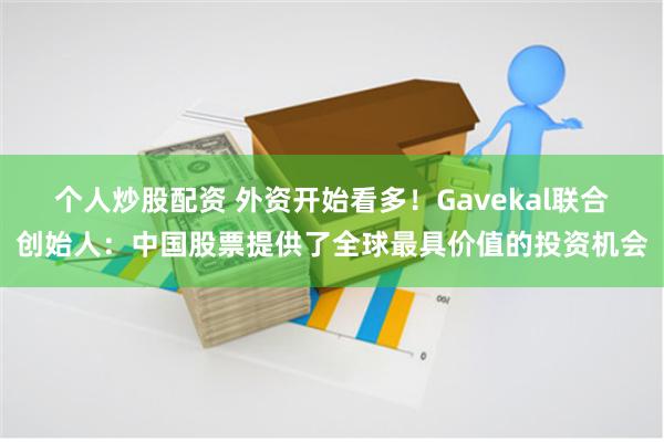 个人炒股配资 外资开始看多！Gavekal联合创始人：中国股票提供了全球最具价值的投资机会