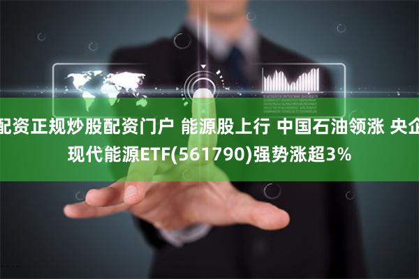 配资正规炒股配资门户 能源股上行 中国石油领涨 央企现代能源ETF(561790)强势涨超3%