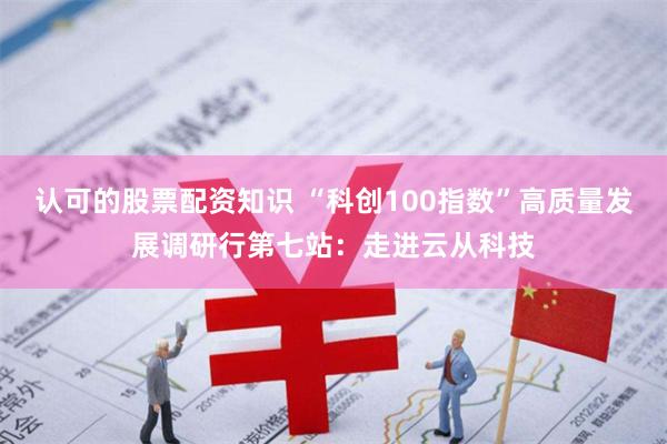 认可的股票配资知识 “科创100指数”高质量发展调研行第七站：走进云从科技
