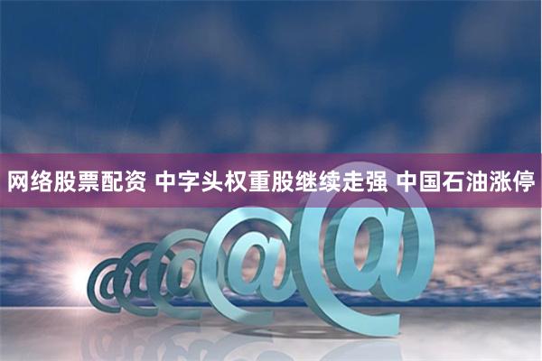 网络股票配资 中字头权重股继续走强 中国石油涨停