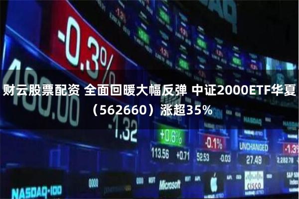 财云股票配资 全面回暖大幅反弹 中证2000ETF华夏（562660）涨超35%