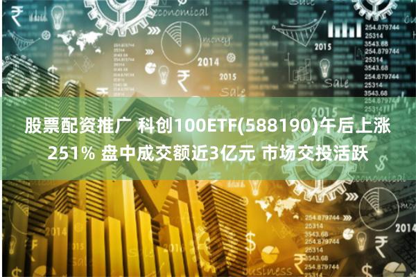 股票配资推广 科创100ETF(588190)午后上涨251% 盘中成交额近3亿元 市场交投活跃