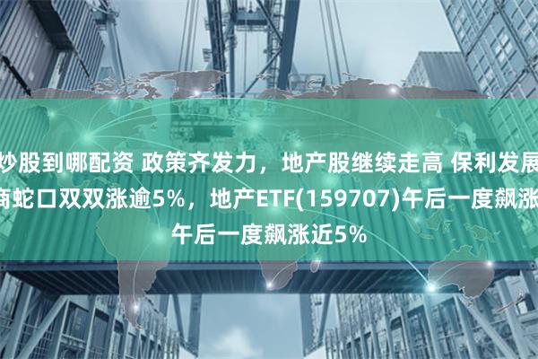 炒股到哪配资 政策齐发力，地产股继续走高 保利发展、招商蛇口双双涨逾5%，地产ETF(159707)午后一度飙涨近5%
