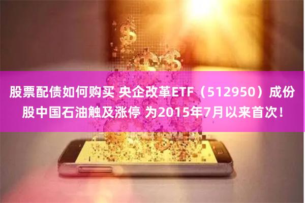 股票配债如何购买 央企改革ETF（512950）成份股中国石油触及涨停 为2015年7月以来首次！
