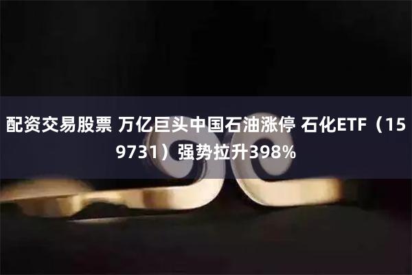 配资交易股票 万亿巨头中国石油涨停 石化ETF（159731）强势拉升398%