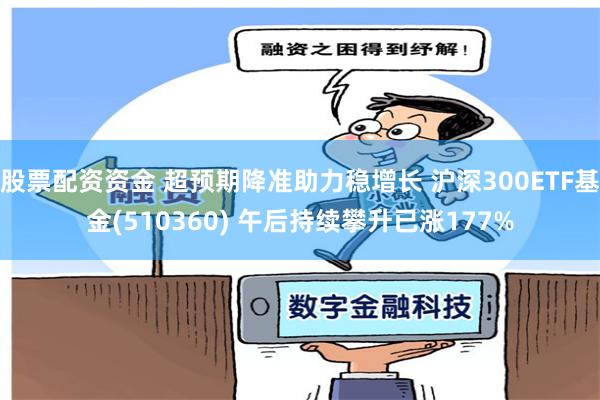 股票配资资金 超预期降准助力稳增长 沪深300ETF基金(510360) 午后持续攀升已涨177%