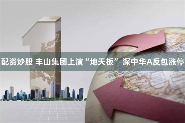 配资炒股 丰山集团上演“地天板” 深中华A反包涨停