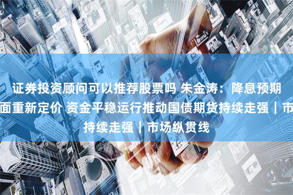 证券投资顾问可以推荐股票吗 朱金涛：降息预期叠加基本面重新定价 资金平稳运行推动国债期货持续走强｜市场纵贯线