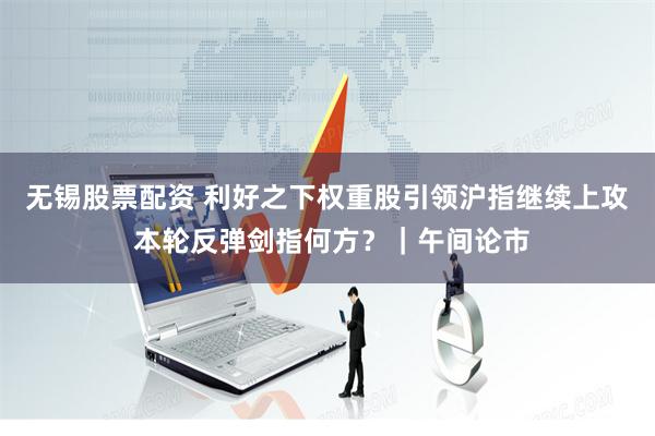 无锡股票配资 利好之下权重股引领沪指继续上攻 本轮反弹剑指何方？｜午间论市