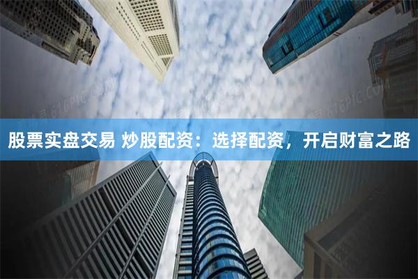 股票实盘交易 炒股配资：选择配资，开启财富之路