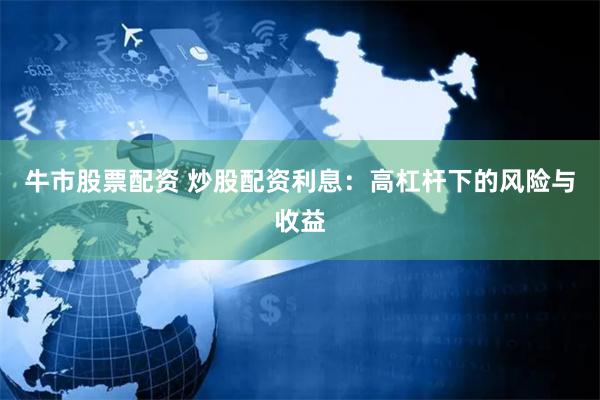 牛市股票配资 炒股配资利息：高杠杆下的风险与收益