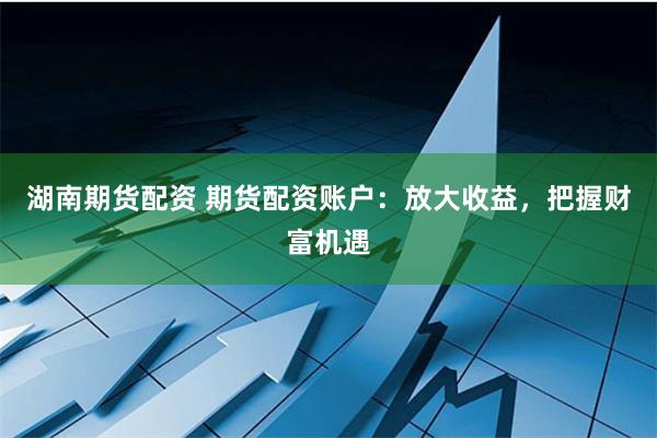 湖南期货配资 期货配资账户：放大收益，把握财富机遇