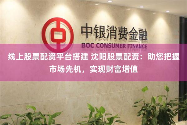 线上股票配资平台搭建 沈阳股票配资：助您把握市场先机，实现财富增值