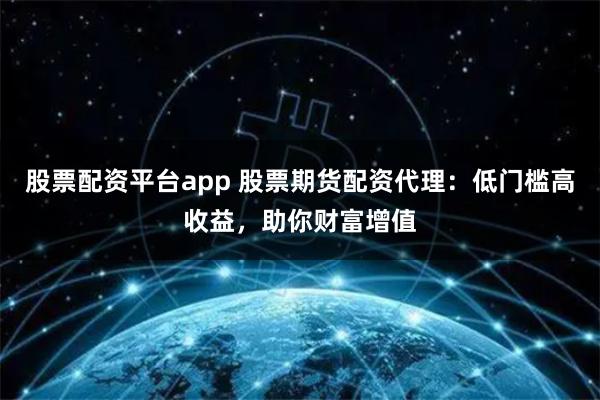 股票配资平台app 股票期货配资代理：低门槛高收益，助你财富增值