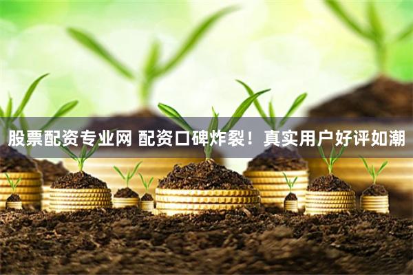 股票配资专业网 配资口碑炸裂！真实用户好评如潮