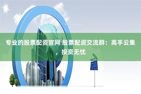 专业的股票配资官网 股票配资交流群：高手云集，投资无忧