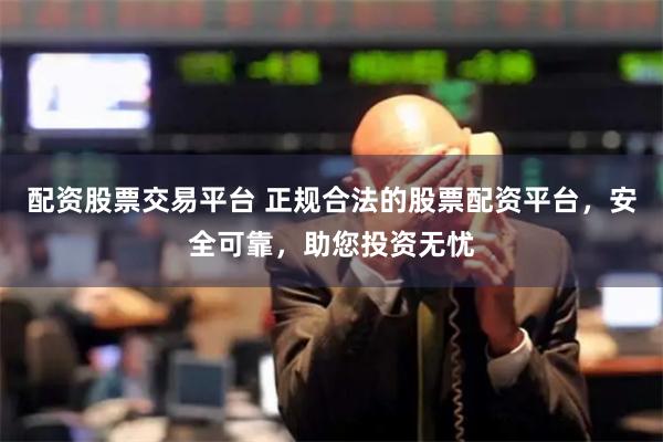配资股票交易平台 正规合法的股票配资平台，安全可靠，助您投资无忧