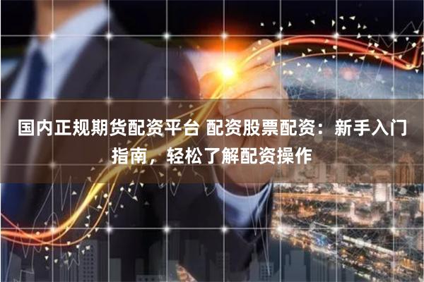 国内正规期货配资平台 配资股票配资：新手入门指南，轻松了解配资操作