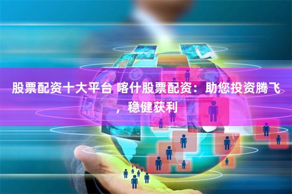 股票配资十大平台 喀什股票配资：助您投资腾飞，稳健获利