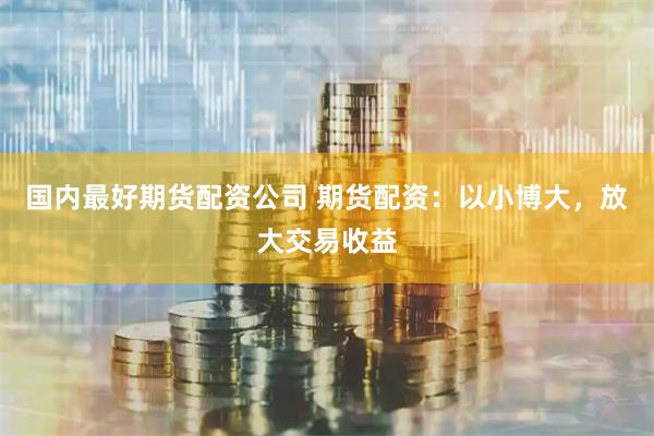 国内最好期货配资公司 期货配资：以小博大，放大交易收益