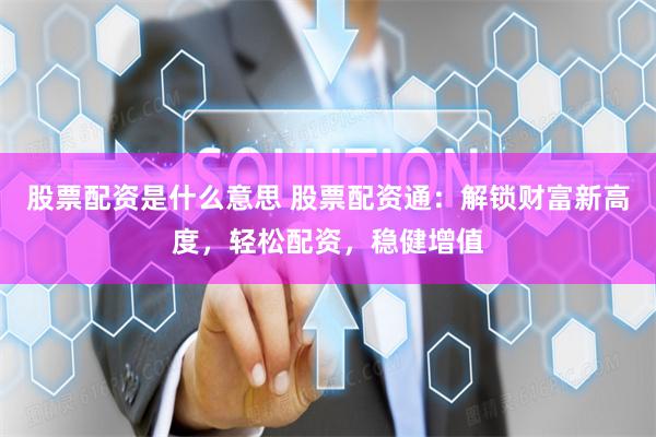 股票配资是什么意思 股票配资通：解锁财富新高度，轻松配资，稳健增值