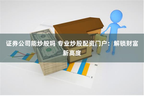 证券公司能炒股吗 专业炒股配资门户：解锁财富新高度