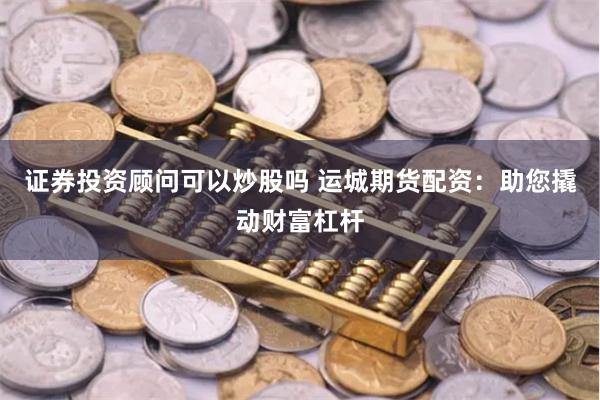 证券投资顾问可以炒股吗 运城期货配资：助您撬动财富杠杆