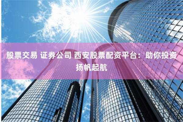 股票交易 证券公司 西安股票配资平台：助你投资扬帆起航