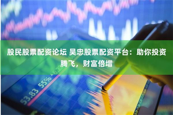 股民股票配资论坛 吴忠股票配资平台：助你投资腾飞，财富倍增