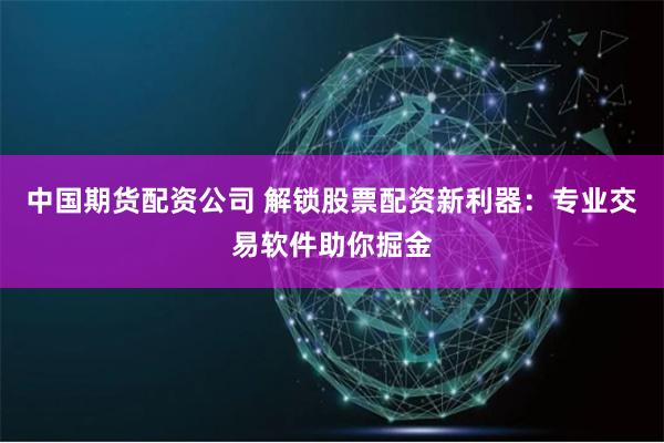 中国期货配资公司 解锁股票配资新利器：专业交易软件助你掘金
