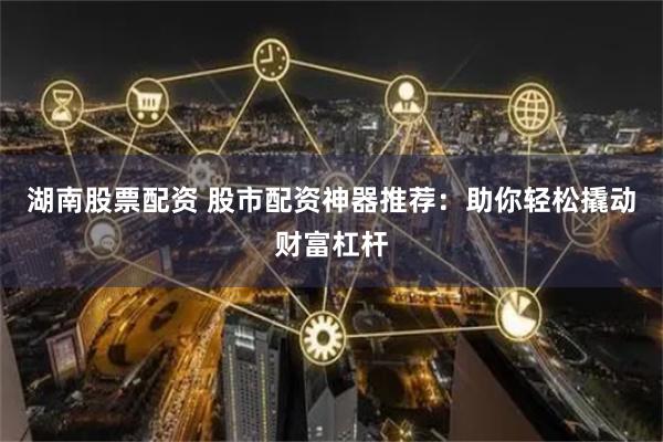 湖南股票配资 股市配资神器推荐：助你轻松撬动财富杠杆