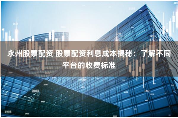 永州股票配资 股票配资利息成本揭秘：了解不同平台的收费标准