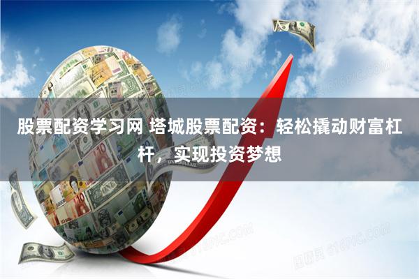 股票配资学习网 塔城股票配资：轻松撬动财富杠杆，实现投资梦想