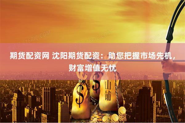 期货配资网 沈阳期货配资：助您把握市场先机，财富增值无忧