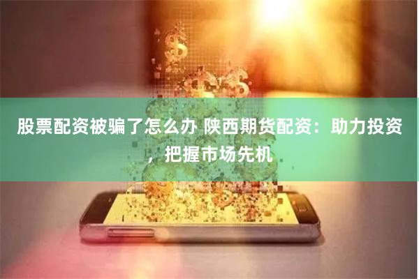 股票配资被骗了怎么办 陕西期货配资：助力投资，把握市场先机