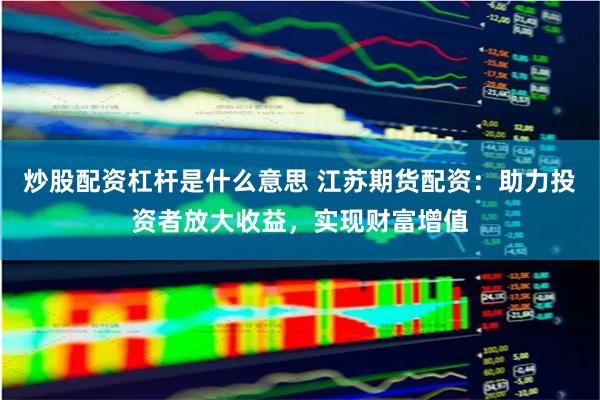 炒股配资杠杆是什么意思 江苏期货配资：助力投资者放大收益，实现财富增值