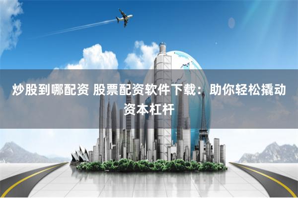 炒股到哪配资 股票配资软件下载：助你轻松撬动资本杠杆
