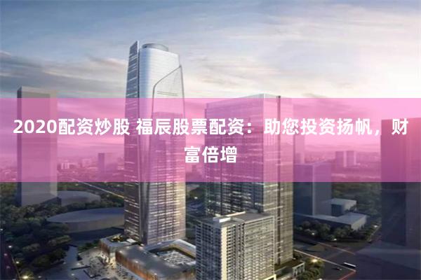 2020配资炒股 福辰股票配资：助您投资扬帆，财富倍增