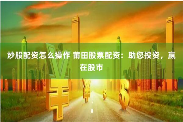 炒股配资怎么操作 莆田股票配资：助您投资，赢在股市