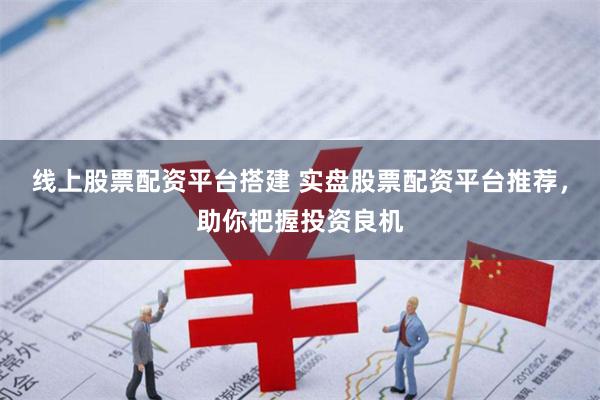 线上股票配资平台搭建 实盘股票配资平台推荐，助你把握投资良机