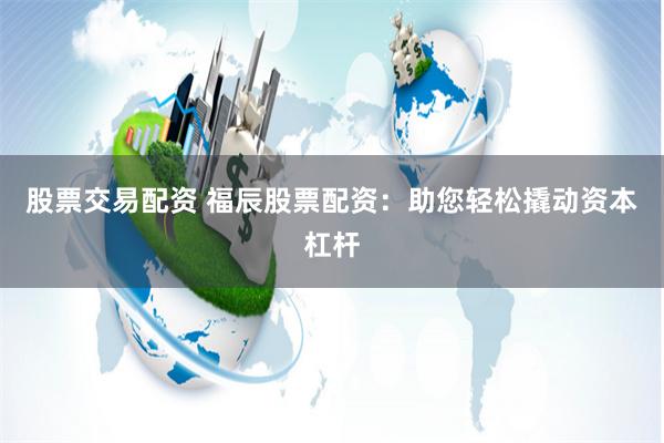 股票交易配资 福辰股票配资：助您轻松撬动资本杠杆