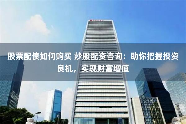股票配债如何购买 炒股配资咨询：助你把握投资良机，实现财富增值