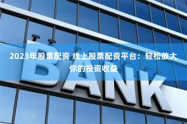 2023年股票配资 线上股票配资平台：轻松放大你的投资收益
