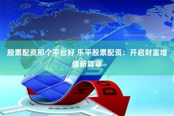 股票配资那个平台好 乐平股票配资：开启财富增值新篇章