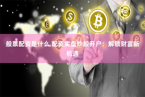 股票配资是什么 配资实盘炒股开户：解锁财富新机遇