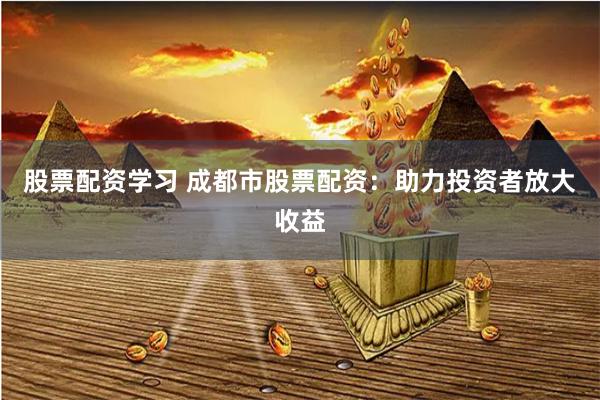 股票配资学习 成都市股票配资：助力投资者放大收益