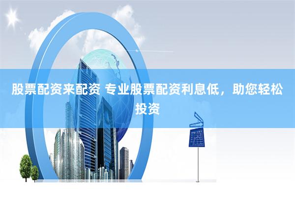 股票配资来配资 专业股票配资利息低，助您轻松投资