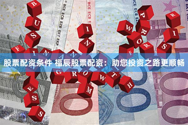 股票配资条件 福辰股票配资：助您投资之路更顺畅