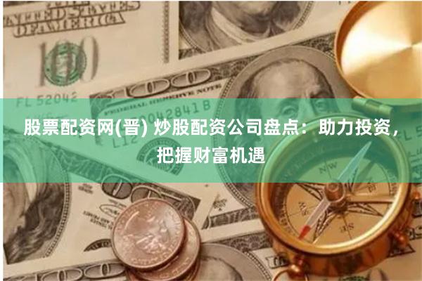 股票配资网(晋) 炒股配资公司盘点：助力投资，把握财富机遇