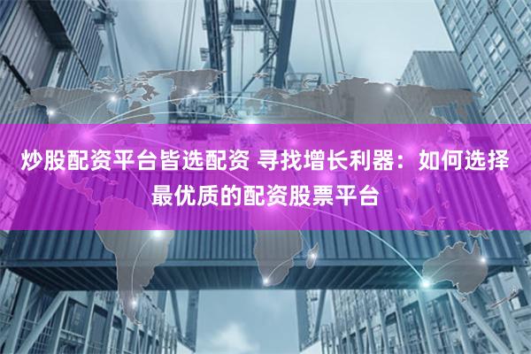 炒股配资平台皆选配资 寻找增长利器：如何选择最优质的配资股票平台